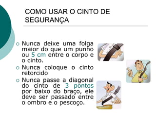 COMO USAR O CINTO DE
SEGURANÇA
 Nunca deixe uma folga
maior do que um punho
ou 5 cm entre o corpo e
o cinto.
 Nunca coloque o cinto
retorcido
 Nunca passe a diagonal
do cinto de 3 pontos
por baixo do braço, ele
deve ser passado entre
o ombro e o pescoço.
 