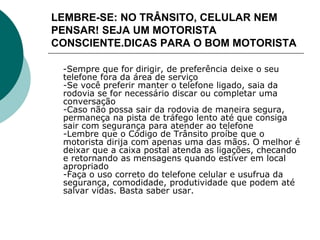 LEMBRE-SE: NO TRÂNSITO, CELULAR NEM
PENSAR! SEJA UM MOTORISTA
CONSCIENTE.DICAS PARA O BOM MOTORISTA
-Sempre que for dirigir, de preferência deixe o seu
telefone fora da área de serviço
-Se você preferir manter o telefone ligado, saia da
rodovia se for necessário discar ou completar uma
conversação
-Caso não possa sair da rodovia de maneira segura,
permaneça na pista de tráfego lento até que consiga
sair com segurança para atender ao telefone
-Lembre que o Código de Trânsito proíbe que o
motorista dirija com apenas uma das mãos. O melhor é
deixar que a caixa postal atenda as ligações, checando
e retornando as mensagens quando estiver em local
apropriado
-Faça o uso correto do telefone celular e usufrua da
segurança, comodidade, produtividade que podem até
salvar vidas. Basta saber usar.
 