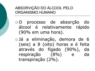 ABSORVIÇÃO DO ÁLCOOL PELO
ORGANISMO HUMANO
 O processo de absorção do
álcool é relativamente rápido
(90% em uma hora).
 Já a eliminação, demora de 6
(seis) a 8 (oito) horas e é feita
através do fígado (90%), da
respiração (8%) e da
transpiração (2%).
 