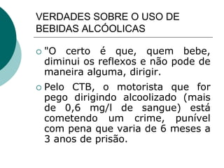VERDADES SOBRE O USO DE
BEBIDAS ALCÓOLICAS
 "O certo é que, quem bebe,
diminui os reflexos e não pode de
maneira alguma, dirigir.
 Pelo CTB, o motorista que for
pego dirigindo alcoolizado (mais
de 0,6 mg/l de sangue) está
cometendo um crime, punível
com pena que varia de 6 meses a
3 anos de prisão.
 