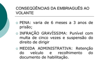 CONSEQÜÊNCIAS DA EMBRIAGUÊS AO
VOLANTE
 PENA: varia de 6 meses a 3 anos de
prisão;
 INFRAÇÃO GRAVÍSSIMA: Punível com
multa de cinco vezes e suspensão do
direito de dirigir
 MEDIDA ADMINISTRATIVA: Retenção
do veículo e recolhimento do
documento de habilitação.
 