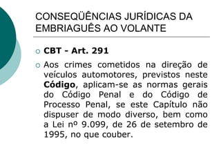 CONSEQÜÊNCIAS JURÍDICAS DA
EMBRIAGUÊS AO VOLANTE
 CBT - Art. 291
 Aos crimes cometidos na direção de
veículos automotores, previstos neste
Código, aplicam-se as normas gerais
do Código Penal e do Código de
Processo Penal, se este Capítulo não
dispuser de modo diverso, bem como
a Lei nº 9.099, de 26 de setembro de
1995, no que couber.
 
