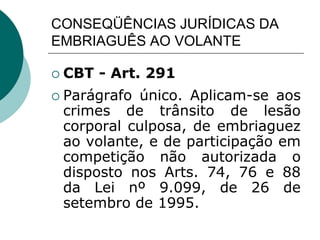CONSEQÜÊNCIAS JURÍDICAS DA
EMBRIAGUÊS AO VOLANTE
 CBT - Art. 291
 Parágrafo único. Aplicam-se aos
crimes de trânsito de lesão
corporal culposa, de embriaguez
ao volante, e de participação em
competição não autorizada o
disposto nos Arts. 74, 76 e 88
da Lei nº 9.099, de 26 de
setembro de 1995.
 