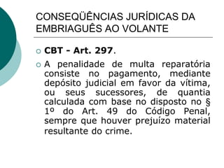 CONSEQÜÊNCIAS JURÍDICAS DA
EMBRIAGUÊS AO VOLANTE
 CBT - Art. 297.
 A penalidade de multa reparatória
consiste no pagamento, mediante
depósito judicial em favor da vítima,
ou seus sucessores, de quantia
calculada com base no disposto no §
1º do Art. 49 do Código Penal,
sempre que houver prejuízo material
resultante do crime.
 