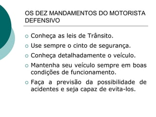 OS DEZ MANDAMENTOS DO MOTORISTA
DEFENSIVO
 Conheça as leis de Trânsito.
 Use sempre o cinto de segurança.
 Conheça detalhadamente o veículo.
 Mantenha seu veículo sempre em boas
condições de funcionamento.
 Faça a previsão da possibilidade de
acidentes e seja capaz de evita-los.
 