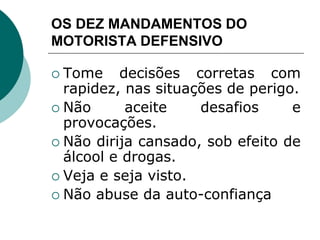 OS DEZ MANDAMENTOS DO
MOTORISTA DEFENSIVO
 Tome decisões corretas com
rapidez, nas situações de perigo.
 Não aceite desafios e
provocações.
 Não dirija cansado, sob efeito de
álcool e drogas.
 Veja e seja visto.
 Não abuse da auto-confiança
 