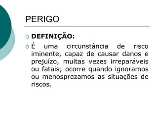 PERIGO
 DEFINIÇÃO:
 É uma circunstância de risco
iminente, capaz de causar danos e
prejuízo, muitas vezes irreparáveis
ou fatais; ocorre quando ignoramos
ou menosprezamos as situações de
riscos.
 