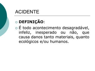 ACIDENTE
 DEFINIÇÃO:
 É todo acontecimento desagradável,
infeliz, inesperado ou não, que
causa danos tanto materiais, quanto
ecológicos e/ou humanos.
 