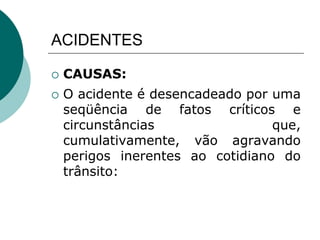 ACIDENTES
 CAUSAS:
 O acidente é desencadeado por uma
seqüência de fatos críticos e
circunstâncias que,
cumulativamente, vão agravando
perigos inerentes ao cotidiano do
trânsito:
 