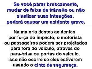 Se você parar bruscamente,Se você parar bruscamente,
mudar de faixa de trânsito ou nãomudar de faixa de trânsito ou não
sinalizar suas intenções,sinalizar suas intenções,
poderá causar um acidente grave.poderá causar um acidente grave.
Na maioria destes acidentes,Na maioria destes acidentes,
por força do impacto, o motoristapor força do impacto, o motorista
ou passageiros podem ser projetadosou passageiros podem ser projetados
para fora do veículo, através dopara fora do veículo, através do
para-brisa ou portas do veículo.para-brisa ou portas do veículo.
Isso não ocorre se eles estiveremIsso não ocorre se eles estiverem
usando ousando o cinto de segurança.cinto de segurança.
 