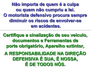 Não importa de quem é a culpaNão importa de quem é a culpa
ou quem não cumpriu a lei.ou quem não cumpriu a lei.
O motorista defensivo procura sempreO motorista defensivo procura sempre
diminuir os riscos de envolver-sediminuir os riscos de envolver-se
em acidentes.em acidentes.
Certifique a sinalização de seu veículo,Certifique a sinalização de seu veículo,
documentos e Ferramentas dedocumentos e Ferramentas de
porte obrigatório, Aparelho extintor,porte obrigatório, Aparelho extintor,
A RESPONSABILIDADE NA DIREÇÃOA RESPONSABILIDADE NA DIREÇÃO
DEFENSIVA É SUA, É NOSSA,DEFENSIVA É SUA, É NOSSA,
É DE TODOS NÓS.É DE TODOS NÓS.
 