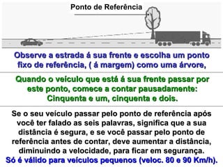 Observe a estrada á sua frente e escolha um pontoObserve a estrada á sua frente e escolha um ponto
fixo de referência, ( á margem) como uma árvore,fixo de referência, ( á margem) como uma árvore,
Quando o veículo que está á sua frente passar porQuando o veículo que está á sua frente passar por
este ponto, comece a contar pausadamente:este ponto, comece a contar pausadamente:
Cinquenta e um, cinquenta e dois.Cinquenta e um, cinquenta e dois.
Se o seu veículo passar pelo ponto de referência apósSe o seu veículo passar pelo ponto de referência após
você ter falado as seis palavras, significa que a suavocê ter falado as seis palavras, significa que a sua
distância é segura, e se você passar pelo ponto dedistância é segura, e se você passar pelo ponto de
referência antes de contar, deve aumentar a distância,referência antes de contar, deve aumentar a distância,
diminuindo a velocidade, para ficar em segurança.diminuindo a velocidade, para ficar em segurança.
Só é válido para veículos pequenos (veloc. 80 e 90 Km/h).Só é válido para veículos pequenos (veloc. 80 e 90 Km/h).
Ponto de Referência
 