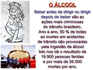 O ÁLCOOLO ÁLCOOL
Beber antes de dirigir ou dirigirBeber antes de dirigir ou dirigir
depois de beberdepois de beber são assão as
ações mais criminosasações mais criminosas
do trânsito brasileiro.do trânsito brasileiro.
Ano a ano, 50 % de todasAno a ano, 50 % de todas
as mortes em acidentesas mortes em acidentes
de trânsito são provocadasde trânsito são provocadas
pela ingestão de álcool.pela ingestão de álcool.
Isto nos dá o resultado deIsto nos dá o resultado de
19.900 pessoas feridas19.900 pessoas feridas
e por mais de 26.000e por mais de 26.000
mortes por ano.mortes por ano.
 