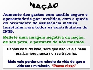 Aumento dos gastos com auxilio-seguro e
aposentadoria por invalidez, com a queda
do orçamento de assistência médica
hospitalar para todos os contribuintes do
INSS.
Reflete uma imagem negativa da nação,
de seu povo, e portanto de nós mesmos.
Depois de tudo isso, será que não vale a pena
praticar segurança no seu trabalho.
Mais vale perder um minuto da vida do que aMais vale perder um minuto da vida do que a
vida em um minuto.vida em um minuto. “Pense nisso”“Pense nisso”
 