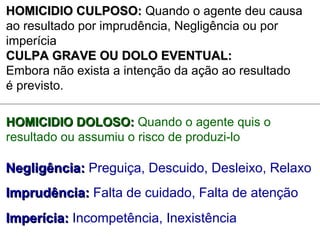 HOMICIDIO CULPOSO:HOMICIDIO CULPOSO: Quando o agente deu causa
ao resultado por imprudência, Negligência ou por
imperícia
CULPA GRAVE OU DOLO EVENTUAL:CULPA GRAVE OU DOLO EVENTUAL:
Embora não exista a intenção da ação ao resultado
é previsto.
HOMICIDIO DOLOSO:HOMICIDIO DOLOSO: Quando o agente quis o
resultado ou assumiu o risco de produzi-lo
Negligência:Negligência: Preguiça, Descuido, Desleixo, Relaxo
Imprudência:Imprudência: Falta de cuidado, Falta de atenção
Imperícia:Imperícia: Incompetência, Inexistência
 