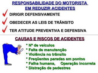 RESPONSABILIDADE DO MOTORISTARESPONSABILIDADE DO MOTORISTA
EM REDUZIR ACIDENTESEM REDUZIR ACIDENTES
DIRIGIR DEFENSIVAMENTEDIRIGIR DEFENSIVAMENTE
OBEDECER AS LEIS DE TRÂNSITOOBEDECER AS LEIS DE TRÂNSITO
TER ATITUDE PREVENTIVA E DEFENSIVATER ATITUDE PREVENTIVA E DEFENSIVA
CAUSAS E RISCOS DE ACIDENTESCAUSAS E RISCOS DE ACIDENTES
* Nº de veículos* Nº de veículos
* Falta de manutenção* Falta de manutenção
* Violência no trânsito* Violência no trânsito
* Freqüentes paradas em pontos* Freqüentes paradas em pontos
* Falha humana, Operação incorreta* Falha humana, Operação incorreta
* Distração de pedestres* Distração de pedestres
 