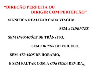 19
“DIREÇÃO PERFEITA OU
DIRIGIR COM PERFEIÇÃO”
SIGNIFICA REALIZAR CADA VIAGEMSIGNIFICA REALIZAR CADA VIAGEM
SEMSEM ACIDENTES,,
SEMSEM INFRAÇÕES DE TRÂNSITO,DE TRÂNSITO,
SEMSEM ABUSOS DO VEÍCULO,DO VEÍCULO,
SEMSEM ATRASOS DE HORÁRIO,DE HORÁRIO,
E SEM FALTAR COM AE SEM FALTAR COM A CORTESIA DEVIDA.DEVIDA.
 