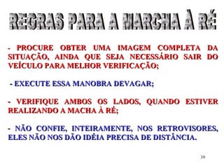 39
-- PROCURE OBTER UMA IMAGEM COMPLETA DAPROCURE OBTER UMA IMAGEM COMPLETA DA
SITUAÇÃO, AINDA QUE SEJA NECESSÁRIO SAIR DOSITUAÇÃO, AINDA QUE SEJA NECESSÁRIO SAIR DO
VEÍCULO PARA MELHOR VERIFICAÇÃO;VEÍCULO PARA MELHOR VERIFICAÇÃO;
- EXECUTE ESSA MANOBRA DEVAGAR;- EXECUTE ESSA MANOBRA DEVAGAR;
- VERIFIQUE AMBOS OS LADOS, QUANDO ESTIVER- VERIFIQUE AMBOS OS LADOS, QUANDO ESTIVER
REALIZANDO A MACHA À RÉ;REALIZANDO A MACHA À RÉ;
-- NÃO CONFIE, INTEIRAMENTE, NOS RETROVISORES,NÃO CONFIE, INTEIRAMENTE, NOS RETROVISORES,
ELES NÃO NOS DÃO IDÉIA PRECISA DE DISTÂNCIA.ELES NÃO NOS DÃO IDÉIA PRECISA DE DISTÂNCIA.
 