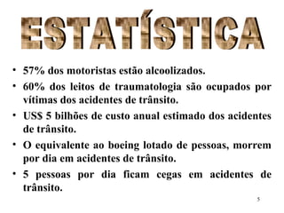 5
• 57% dos motoristas estão alcoolizados.
• 60% dos leitos de traumatologia são ocupados por
vítimas dos acidentes de trânsito.
• US$ 5 bilhões de custo anual estimado dos acidentes
de trânsito.
• O equivalente ao boeing lotado de pessoas, morrem
por dia em acidentes de trânsito.
• 5 pessoas por dia ficam cegas em acidentes de
trânsito.
 