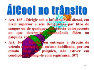 55
• Art. 165 - Dirigir sob a influência do álcool, em
nível superior a seis decigramas por litro de
sangue ou de qualquer substância entorpecente
ou que determine dependência física ou
psíquica. (07)
• Art. 166 - Confiar ou entregar a direção de
veículo a pessoa que, mesmo habilitada, por seu
estado físico ou psíquico, não estiver em
condições de dirigi-lo com segurança. (07)
 