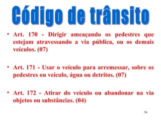 56
• Art. 170 - Dirigir ameaçando os pedestres que
estejam atravessando a via pública, ou os demais
veículos. (07)
• Art. 171 - Usar o veículo para arremessar, sobre os
pedestres ou veículo, água ou detritos. (07)
• Art. 172 - Atirar do veículo ou abandonar na via
objetos ou substâncias. (04)
 