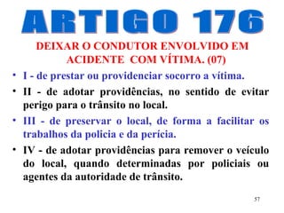 57
DEIXAR O CONDUTOR ENVOLVIDO EM
ACIDENTE COM VÍTIMA. (07)
• I - de prestar ou providenciar socorro a vítima.
• II - de adotar providências, no sentido de evitar
perigo para o trânsito no local.
• III - de preservar o local, de forma a facilitar os
trabalhos da policia e da perícia.
• IV - de adotar providências para remover o veículo
do local, quando determinadas por policiais ou
agentes da autoridade de trânsito.
 