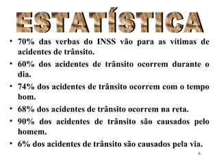 6
• 70% das verbas do INSS vão para as vítimas de
acidentes de trânsito.
• 60% dos acidentes de trânsito ocorrem durante o
dia.
• 74% dos acidentes de trânsito ocorrem com o tempo
bom.
• 68% dos acidentes de trânsito ocorrem na reta.
• 90% dos acidentes de trânsito são causados pelo
homem.
• 6% dos acidentes de trânsito são causados pela via.
 