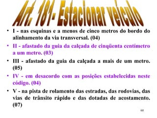 60
• I - nas esquinas e a menos de cinco metros do bordo do
alinhamento da via transversal. (04)
• II - afastado da guia da calçada de cinqüenta centímetro
a um metro. (03)
• III - afastado da guia da calçada a mais de um metro.
(05)
• IV - em desacordo com as posições estabelecidas neste
código. (04)
• V - na pista de rolamento das estradas, das rodovias, das
vias de trânsito rápido e das dotadas de acostamento.
(07)
 