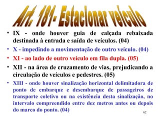 62
• IX - onde houver guia de calçada rebaixada
destinada à entrada e saída de veículos. (04)
• X - impedindo a movimentação de outro veículo. (04)
• XI - ao lado de outro veículo em fila dupla. (05)
• XII - na área de cruzamento de vias, prejudicando a
circulação de veículos e pedestres. (05)
• XIII - onde houver sinalização horizontal delimitadora de
ponto de embarque e desembarque de passageiros de
transporte coletivo ou na existência desta sinalização, no
intervalo compreendido entre dez metros antes ou depois
do marco do ponto. (04)
 