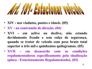 63
• XIV - nos viadutos, pontes e túneis. (05)
• XV - na contramão de direção. (04)
• XVI - em aclive ou declive, não estando
devidamente freado e sem calço de segurança,
quando se tratar de veículo com peso bruto total
superior a três mil e quinhentos quilogramas. (05)
• XVII - em desacordo com as condições
regulamentadoras especificamente pela sinalização
(placa - Estacionamento Regulamentado). (03)
 