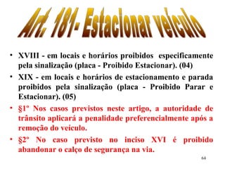 64
• XVIII - em locais e horários proibidos especificamente
pela sinalização (placa - Proibido Estacionar). (04)
• XIX - em locais e horários de estacionamento e parada
proibidos pela sinalização (placa - Proibido Parar e
Estacionar). (05)
• §1º Nos casos previstos neste artigo, a autoridade de
trânsito aplicará a penalidade preferencialmente após a
remoção do veículo.
• §2º No caso previsto no inciso XVI é proibido
abandonar o calço de segurança na via.
 