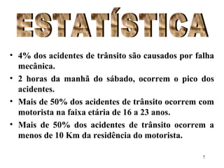 7
• 4% dos acidentes de trânsito são causados por falha
mecânica.
• 2 horas da manhã do sábado, ocorrem o pico dos
acidentes.
• Mais de 50% dos acidentes de trânsito ocorrem com
motorista na faixa etária de 16 a 23 anos.
• Mais de 50% dos acidentes de trânsito ocorrem a
menos de 10 Km da residência do motorista.
 