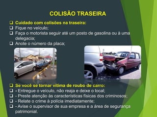 100
COLISÃO TRASEIRA
 Cuidado com colisões na traseira:
 Fique no veículo;
 Faça o motorista seguir até um posto de gasolina ou à uma
delegacia;
 Anote o número da placa;
 Se você se tornar vítima de roubo de carro:
 - Entregue o veículo, não reaja e deixe o local;
 - Preste atenção às características físicas dos criminosos;
 - Relate o crime à polícia imediatamente;
 - Avise o supervisor de sua empresa e a área de segurança
patrimonial.
 