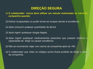 DIREÇÃO SEGURA
 O colaborador nunca deve utilizar um veículo motorizado ou carro da
companhia quando:
 Estiver incapacitado ou puder tornar-se incapaz devido à sonolência;
 Após consumir qualquer quantidade de álcool;
 Após ingerir quaisquer drogas ilegais;
 Após ingerir quaisquer medicamentos prescritos que possam diminuir a
capacidade de dirigir ou causar sonolência;
 Não se recomenda viajar com carros da companhia após às 18h;
 O colaborador que violar os códigos acima ficará proibido de dirigir o carro
da companhia.
 