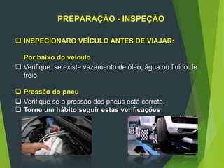 11
PREPARAÇÃO - INSPEÇÃO
 INSPECIONARO VEÍCULO ANTES DE VIAJAR:
Por baixo do veículo
 Verifique se existe vazamento de óleo, água ou fluido de
freio.
 Pressão do pneu
 Verifique se a pressão dos pneus está correta.
 Torne um hábito seguir estas verificações
 