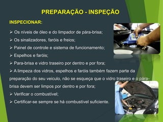 PREPARAÇÃO - INSPEÇÃO
INSPECIONAR:
 Os níveis de óleo e do limpador de pára-brisa;
 Os sinalizadores, faróis e freios;
 Painel de controle e sistema de funcionamento;
 Espelhos e faróis;
 Para-brisa e vidro traseiro por dentro e por fora;
 A limpeza dos vidros, espelhos e faróis também fazem parte da
preparação do seu veiculo, não se esqueça que o vidro traseiro e o pára-
brisa devem ser limpos por dentro e por fora;
 Verificar o combustível;
 Certificar-se sempre se há combustível suficiente.
 