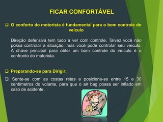 16
FICAR CONFORTÁVEL
 O conforto do motorista é fundamental para o bom controle do
veículo
Direção defensiva tem tudo a ver com controle. Talvez você não
possa controlar a situação, mas você pode controlar seu veículo.
A chave principal para obter um bom controle do veículo é o
confronto do motorista.
 Preparando-se para Dirigir:
 Sente-se com as costas retas e posicione-se entre 15 e 30
centímetros do volante, para que o air bag possa ser inflado em
caso de acidente.
 