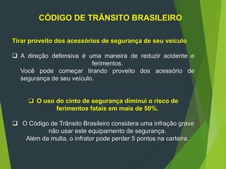 CÓDIGO DE TRÂNSITO BRASILEIRO
Tirar proveito dos acessórios de segurança de seu veículo
 A direção defensiva é uma maneira de reduzir acidente e
ferimentos.
Você pode começar tirando proveito dos acessório de
segurança de seu veículo.
 O uso do cinto de segurança diminui o risco de
ferimentos fatais em mais de 50%.
 O Código de Trânsito Brasileiro considera uma infração grave
não usar este equipamento de segurança.
Além da multa, o infrator pode perder 5 pontos na carteira.
 
