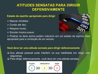 ATITUDES SENSATAS PARA DIRIGIR
DEFENSIVAMENTE
Estado de espírito apropriado para dirigir
 Mascar chicletes;
 Contar até dez;
 Respirar fundo;
 Escutar música suave;
 Praticar os itens acima podem colocá-lo em um estado de espírito mais
apropriado para a condução de um veículo.
Você deve ter uma atitude sensata para dirigir defensivamente
 Sua atitude pessoal pode interferir na sua habilidade em dirigir com
segurança.
 Para dirigir defensivamente, você deve ter uma atitude sensata.
 