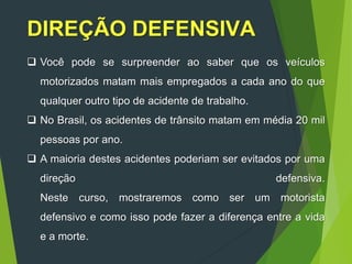  Você pode se surpreender ao saber que os veículos
motorizados matam mais empregados a cada ano do que
qualquer outro tipo de acidente de trabalho.
 No Brasil, os acidentes de trânsito matam em média 20 mil
pessoas por ano.
 A maioria destes acidentes poderiam ser evitados por uma
direção defensiva.
Neste curso, mostraremos como ser um motorista
defensivo e como isso pode fazer a diferença entre a vida
e a morte.
DIREÇÃO DEFENSIVA
 
