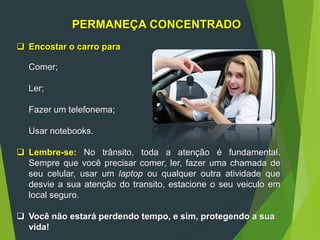 PERMANEÇA CONCENTRADO
 Encostar o carro para
Comer;
Ler;
Fazer um telefonema;
Usar notebooks.
 Lembre-se: No trânsito, toda a atenção é fundamental.
Sempre que você precisar comer, ler, fazer uma chamada de
seu celular, usar um laptop ou qualquer outra atividade que
desvie a sua atenção do transito, estacione o seu veiculo em
local seguro.
 Você não estará perdendo tempo, e sim, protegendo a sua
vida!
 