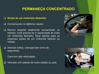 PERMANEÇA CONCENTRADO
 Sinais de um motorista distraído:
 Conversando no telefone celular;
 Mesmo estando totalmente concentrado no
transito, você precisa ter a capacidade de notar
um motorista distraído, fique atendo para as
possíveis ações de um motorista falando ao
celular;
 Animais soltos, crianças sem cinto de
segurança;
Carro em alta velocidade;
 Veículos com placas de outra cidade ou país.
 