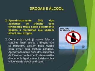 DROGAS E ÁLCOOL
 Aproximadamente 55% dos
acidentes de trânsito com
ferimentos fatais estão diretamente
ligados a motoristas que usaram
álcool e/ou drogas
 Certamente você já ouviu falar a
seguinte frase: bebida e direção não
se misturam. Existem boas razões
para evitar esta mistura perigosa.
Aproximadamente 55% dos acidentes
de transito com ferimentos fatais estão
diretamente ligados a motoristas sob a
influência de álcool ou drogas.
 