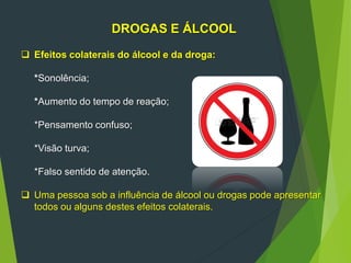 DROGAS E ÁLCOOL
 Efeitos colaterais do álcool e da droga:
*Sonolência;
*Aumento do tempo de reação;
*Pensamento confuso;
*Visão turva;
*Falso sentido de atenção.
 Uma pessoa sob a influência de álcool ou drogas pode apresentar
todos ou alguns destes efeitos colaterais.
 