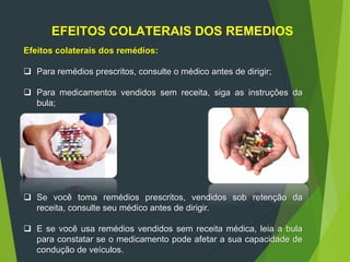 EFEITOS COLATERAIS DOS REMEDIOS
Efeitos colaterais dos remédios:
 Para remédios prescritos, consulte o médico antes de dirigir;
 Para medicamentos vendidos sem receita, siga as instruções da
bula;
 Se você toma remédios prescritos, vendidos sob retenção da
receita, consulte seu médico antes de dirigir.
 E se você usa remédios vendidos sem receita médica, leia a bula
para constatar se o medicamento pode afetar a sua capacidade de
condução de veículos.
 