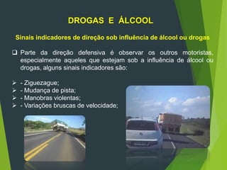 DROGAS E ÁLCOOL
Sinais indicadores de direção sob influência de álcool ou drogas
 Parte da direção defensiva é observar os outros motoristas,
especialmente aqueles que estejam sob a influência de álcool ou
drogas, alguns sinais indicadores são:
 - Ziguezague;
 - Mudança de pista;
 - Manobras violentas;
 - Variações bruscas de velocidade;
 