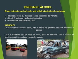 DROGAS E ÁLCOOL
Sinais indicadores de direção sob influência de álcool ou drogas
 - Resposta lenta ou desobediências aos sinais de trânsito;
 - Dirigir à noite com os faróis desligados.
 - Frequentes mudanças de pista.
ATENÇÃO!
- Se o motorista estiver atrás, vire à direita na próxima esquina, deixando-o
passar.
- Se o motorista estiver atrás de você, saia do caminho. Vire à direita na
próxima esquina e deixe o motorista passar.
 