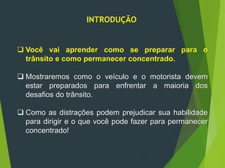 INTRODUÇÃO
 Você vai aprender como se preparar para o
trânsito e como permanecer concentrado.
 Mostraremos como o veículo e o motorista devem
estar preparados para enfrentar a maioria dos
desafios do trânsito.
 Como as distrações podem prejudicar sua habilidade
para dirigir e o que você pode fazer para permanecer
concentrado!
 