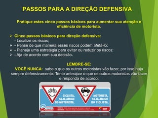 PASSOS PARA A DIREÇÃO DEFENSIVA
Pratique estes cinco passos básicos para aumentar sua atenção e
eficiência de motorista.
 Cinco passos básicos para direção defensiva:
- Localize os riscos;
 - Pense de que maneira esses riscos podem afetá-lo;
 - Planeje uma estratégia para evitar ou reduzir os riscos;
 - Aja de acordo com sua decisão.
LEMBRE-SE:
VOCÊ NUNCA: sabe o que os outros motoristas vão fazer, por isso haja
sempre defensivamente. Tente antecipar o que os outros motoristas vão fazer
e responda de acordo.
 