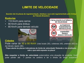 LIMITE DE VELOCIDADE
Quando não há placas de regulamentação, obedeça o que está regulamentado pelo Código
de Trânsito Brasileiro
Rodovias
• 110 Km/h para carros
• 90 Km/h para ônibus
• 80 Km/h para demais veículo
Cidades
Pode variar de 30 a 80 Km/h (vias locais (30), coletoras (40), arteriais (60) ou
de trânsito rápido (80).
Fique atento às placas indicadoras do limite de velocidade! Estando a via sinalizada,
vale o que está exposto na placa!
Não respeitar o limite de velocidade potencializa uma situação de acidente. Você
pode perder até 7 pontos na carteira e ter o direito de dirigir suspenso!
 